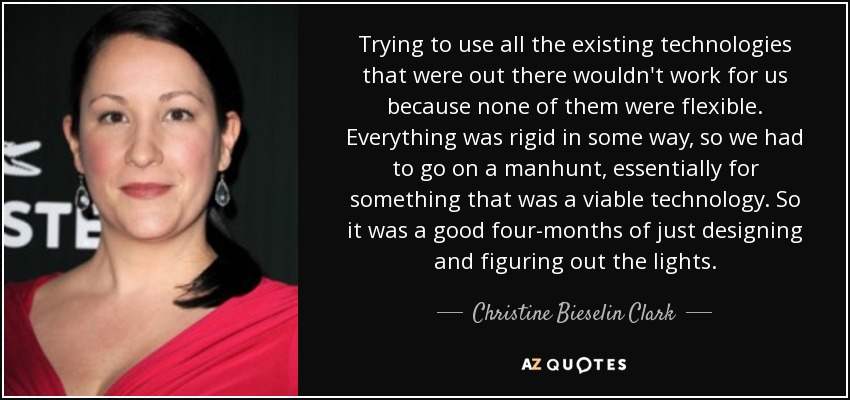 Trying to use all the existing technologies that were out there wouldn't work for us because none of them were flexible. Everything was rigid in some way, so we had to go on a manhunt, essentially for something that was a viable technology. So it was a good four-months of just designing and figuring out the lights. - Christine Bieselin Clark