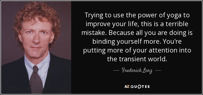Trying to use the power of yoga to improve your life, this is a terrible mistake. Because all you are doing is binding yourself more. You're putting more of your attention into the transient world. - Frederick Lenz
