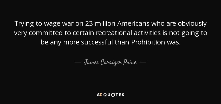 Trying to wage war on 23 million Americans who are obviously very committed to certain recreational activities is not going to be any more successful than Prohibition was. - James Carriger Paine