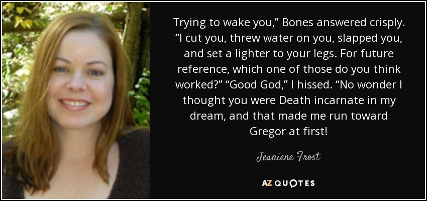 Trying to wake you,” Bones answered crisply. “I cut you, threw water on you, slapped you, and set a lighter to your legs. For future reference, which one of those do you think worked?” “Good God,” I hissed. “No wonder I thought you were Death incarnate in my dream, and that made me run toward Gregor at first! - Jeaniene Frost