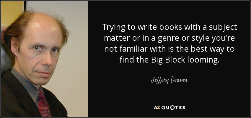 Trying to write books with a subject matter or in a genre or style you're not familiar with is the best way to find the Big Block looming. - Jeffery Deaver