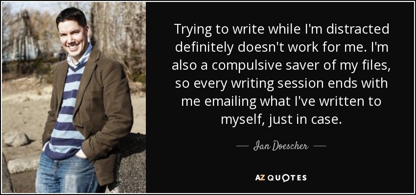 Trying to write while I'm distracted definitely doesn't work for me. I'm also a compulsive saver of my files, so every writing session ends with me emailing what I've written to myself, just in case. - Ian Doescher
