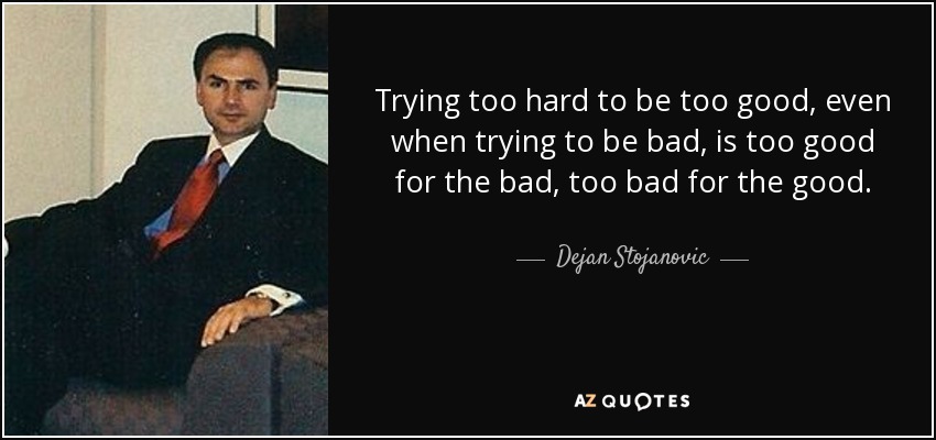 Trying too hard to be too good, even when trying to be bad, is too good for the bad, too bad for the good. - Dejan Stojanovic