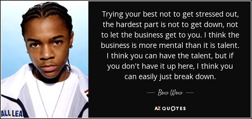 Trying your best not to get stressed out, the hardest part is not to get down, not to let the business get to you. I think the business is more mental than it is talent. I think you can have the talent, but if you don't have it up here, I think you can easily just break down. - Bow Wow