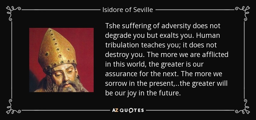 Tshe suffering of adversity does not degrade you but exalts you. Human tribulation teaches you; it does not destroy you. The more we are afflicted in this world, the greater is our assurance for the next. The more we sorrow in the present, ..the greater will be our joy in the future. - Isidore of Seville