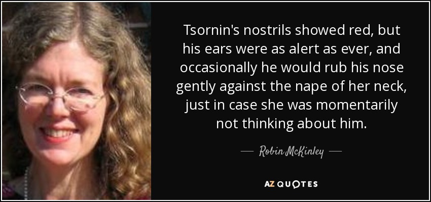 Tsornin's nostrils showed red, but his ears were as alert as ever, and occasionally he would rub his nose gently against the nape of her neck, just in case she was momentarily not thinking about him. - Robin McKinley