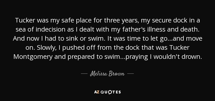 Tucker was my safe place for three years, my secure dock in a sea of indecision as I dealt with my father's illness and death. And now I had to sink or swim. It was time to let go...and move on. Slowly, I pushed off from the dock that was Tucker Montgomery and prepared to swim...praying I wouldn't drown. - Melissa Brown