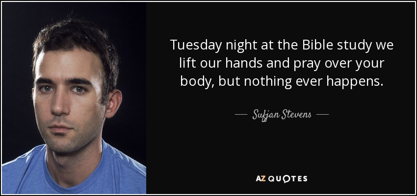 Tuesday night at the Bible study we lift our hands and pray over your body, but nothing ever happens. - Sufjan Stevens