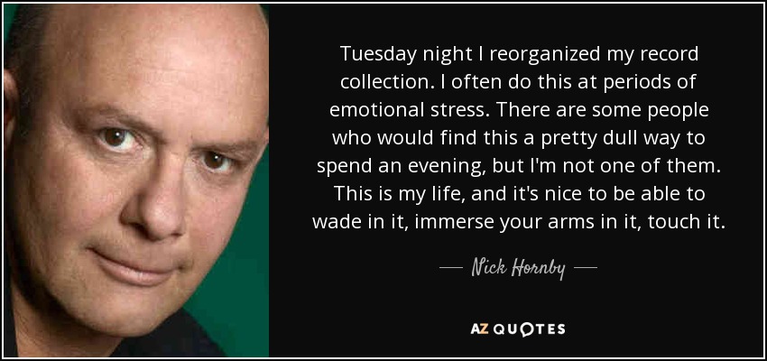 Tuesday night I reorganized my record collection. I often do this at periods of emotional stress. There are some people who would find this a pretty dull way to spend an evening, but I'm not one of them. This is my life, and it's nice to be able to wade in it, immerse your arms in it, touch it. - Nick Hornby