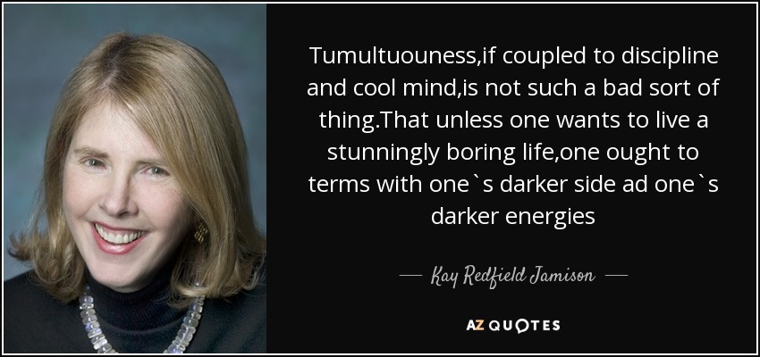 Tumultuouness,if coupled to discipline and cool mind,is not such a bad sort of thing.That unless one wants to live a stunningly boring life,one ought to terms with one`s darker side ad one`s darker energies - Kay Redfield Jamison