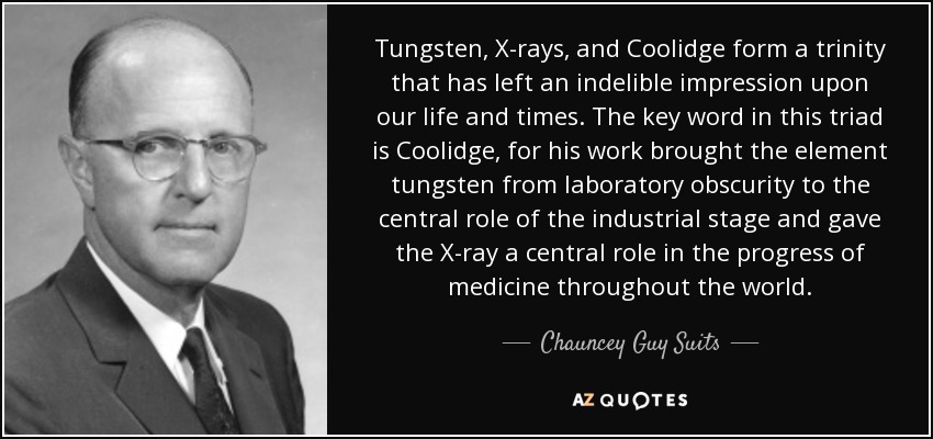 Tungsten, X-rays, and Coolidge form a trinity that has left an indelible impression upon our life and times. The key word in this triad is Coolidge, for his work brought the element tungsten from laboratory obscurity to the central role of the industrial stage and gave the X-ray a central role in the progress of medicine throughout the world. - Chauncey Guy Suits