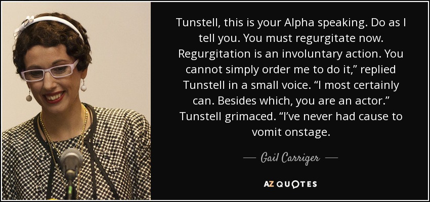 Tunstell, this is your Alpha speaking. Do as I tell you. You must regurgitate now. Regurgitation is an involuntary action. You cannot simply order me to do it,” replied Tunstell in a small voice. “I most certainly can. Besides which, you are an actor.” Tunstell grimaced. “I’ve never had cause to vomit onstage. - Gail Carriger