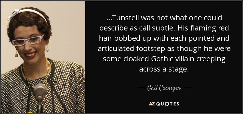 ...Tunstell was not what one could describe as call subtle. His flaming red hair bobbed up with each pointed and articulated footstep as though he were some cloaked Gothic villain creeping across a stage. - Gail Carriger