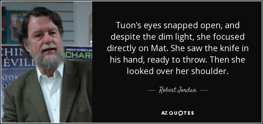 Tuon's eyes snapped open, and despite the dim light, she focused directly on Mat. She saw the knife in his hand, ready to throw. Then she looked over her shoulder. - Robert Jordan