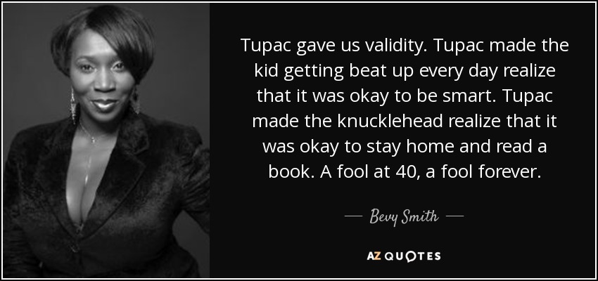 Tupac gave us validity. Tupac made the kid getting beat up every day realize that it was okay to be smart. Tupac made the knucklehead realize that it was okay to stay home and read a book. A fool at 40, a fool forever. - Bevy Smith