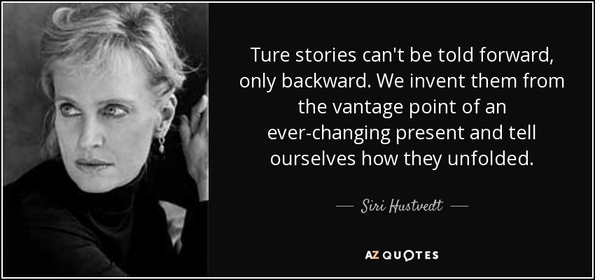 Ture stories can't be told forward, only backward. We invent them from the vantage point of an ever-changing present and tell ourselves how they unfolded. - Siri Hustvedt