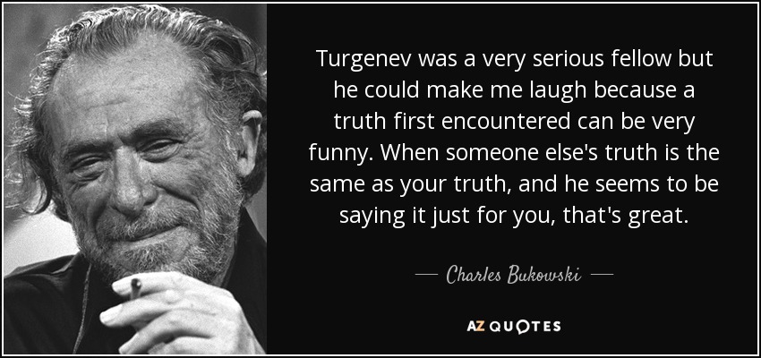 Turgenev was a very serious fellow but he could make me laugh because a truth first encountered can be very funny. When someone else's truth is the same as your truth, and he seems to be saying it just for you, that's great. - Charles Bukowski