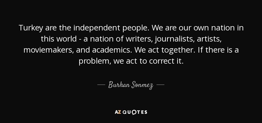 Turkey are the independent people. We are our own nation in this world - a nation of writers, journalists, artists, moviemakers, and academics. We act together. If there is a problem, we act to correct it. - Burhan Sonmez