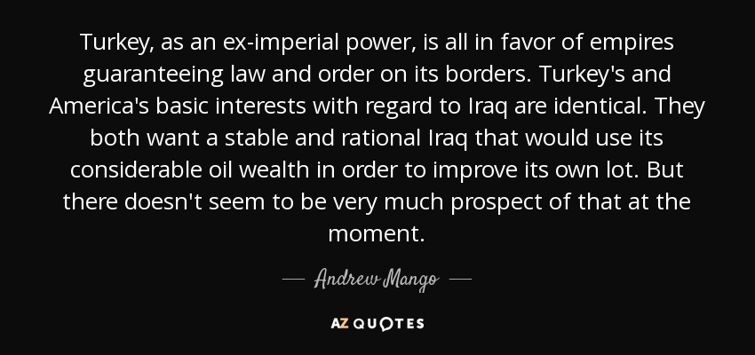 Turkey, as an ex-imperial power, is all in favor of empires guaranteeing law and order on its borders. Turkey's and America's basic interests with regard to Iraq are identical. They both want a stable and rational Iraq that would use its considerable oil wealth in order to improve its own lot. But there doesn't seem to be very much prospect of that at the moment. - Andrew Mango