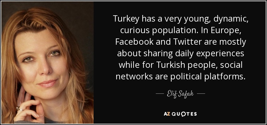 Turkey has a very young, dynamic, curious population. In Europe, Facebook and Twitter are mostly about sharing daily experiences while for Turkish people, social networks are political platforms. - Elif Safak