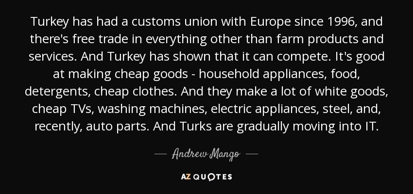 Turkey has had a customs union with Europe since 1996, and there's free trade in everything other than farm products and services. And Turkey has shown that it can compete. It's good at making cheap goods - household appliances, food, detergents, cheap clothes. And they make a lot of white goods, cheap TVs, washing machines, electric appliances, steel, and, recently, auto parts. And Turks are gradually moving into IT. - Andrew Mango