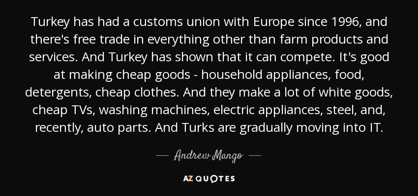 Turkey has had a customs union with Europe since 1996, and there's free trade in everything other than farm products and services. And Turkey has shown that it can compete. It's good at making cheap goods - household appliances, food, detergents, cheap clothes. And they make a lot of white goods, cheap TVs, washing machines, electric appliances, steel, and, recently, auto parts. And Turks are gradually moving into IT. - Andrew Mango