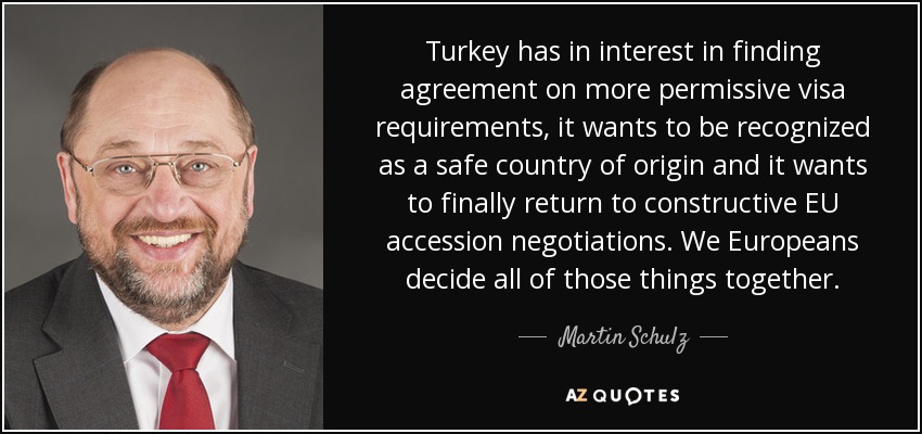 Turkey has in interest in finding agreement on more permissive visa requirements, it wants to be recognized as a safe country of origin and it wants to finally return to constructive EU accession negotiations. We Europeans decide all of those things together. - Martin Schulz