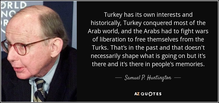 Turkey has its own interests and historically, Turkey conquered most of the Arab world, and the Arabs had to fight wars of liberation to free themselves from the Turks. That's in the past and that doesn't necessarily shape what is going on but it's there and it's there in people's memories. - Samuel P. Huntington