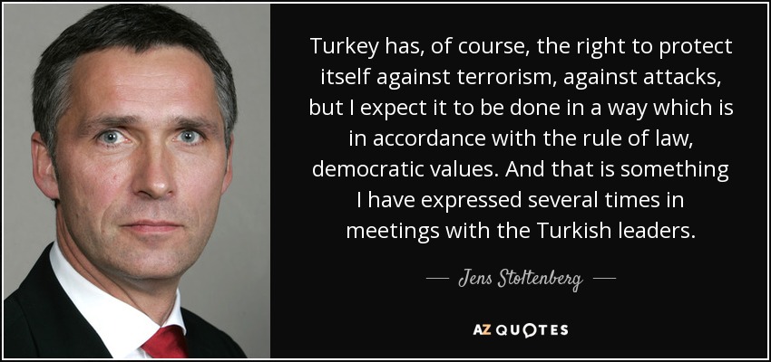 Turkey has, of course, the right to protect itself against terrorism, against attacks, but I expect it to be done in a way which is in accordance with the rule of law, democratic values. And that is something I have expressed several times in meetings with the Turkish leaders. - Jens Stoltenberg