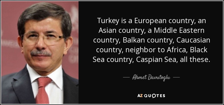 Turkey is a European country, an Asian country, a Middle Eastern country, Balkan country, Caucasian country, neighbor to Africa, Black Sea country, Caspian Sea, all these. - Ahmet Davutoglu