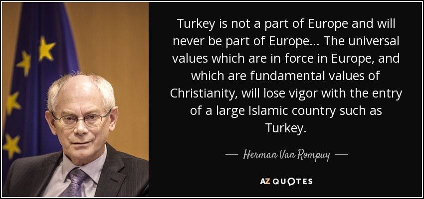Turkey is not a part of Europe and will never be part of Europe ... The universal values which are in force in Europe, and which are fundamental values of Christianity, will lose vigor with the entry of a large Islamic country such as Turkey. - Herman Van Rompuy