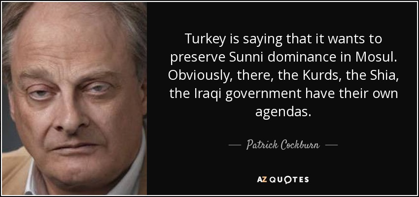 Turkey is saying that it wants to preserve Sunni dominance in Mosul. Obviously, there, the Kurds, the Shia, the Iraqi government have their own agendas. - Patrick Cockburn