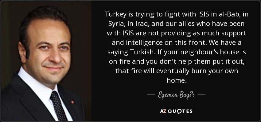 Turkey is trying to fight with ISIS in al-Bab, in Syria, in Iraq, and our allies who have been with ISIS are not providing as much support and intelligence on this front. We have a saying Turkish. If your neighbour's house is on fire and you don't help them put it out, that fire will eventually burn your own home. - Egemen Bag?s