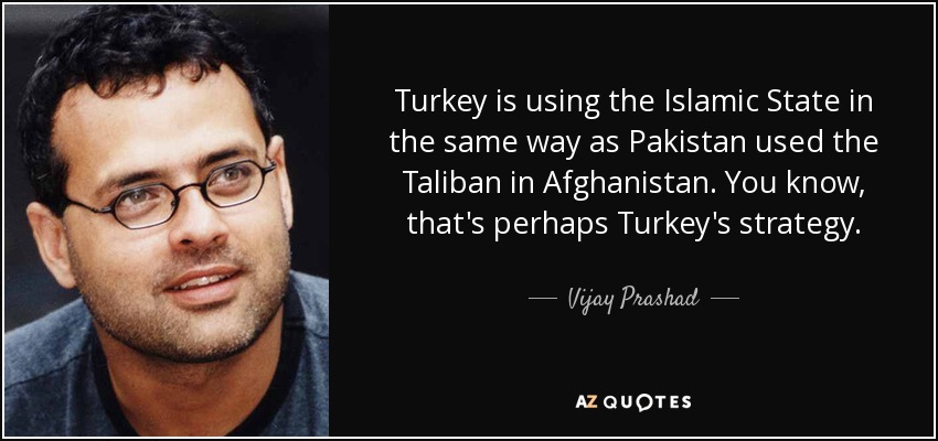 Turkey is using the Islamic State in the same way as Pakistan used the Taliban in Afghanistan. You know, that's perhaps Turkey's strategy. - Vijay Prashad