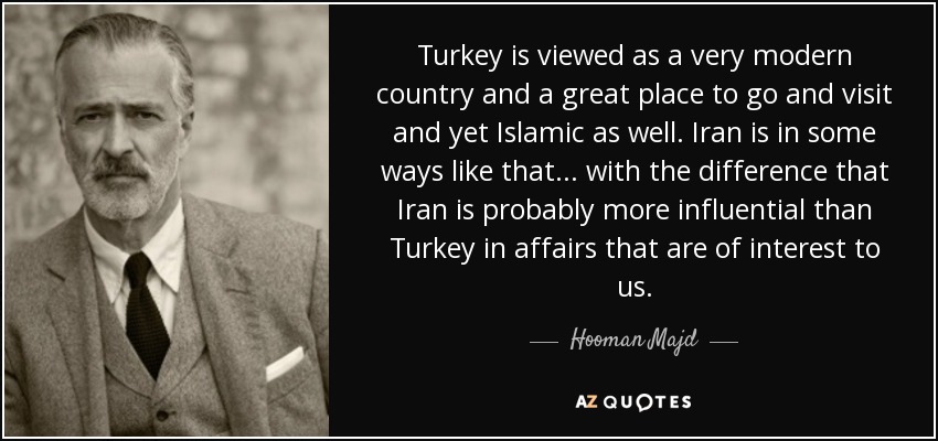Turkey is viewed as a very modern country and a great place to go and visit and yet Islamic as well. Iran is in some ways like that... with the difference that Iran is probably more influential than Turkey in affairs that are of interest to us. - Hooman Majd
