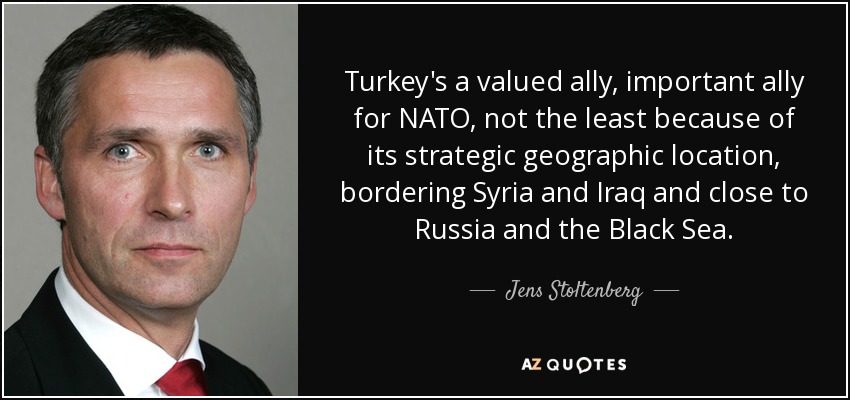 Turkey's a valued ally, important ally for NATO, not the least because of its strategic geographic location, bordering Syria and Iraq and close to Russia and the Black Sea. - Jens Stoltenberg