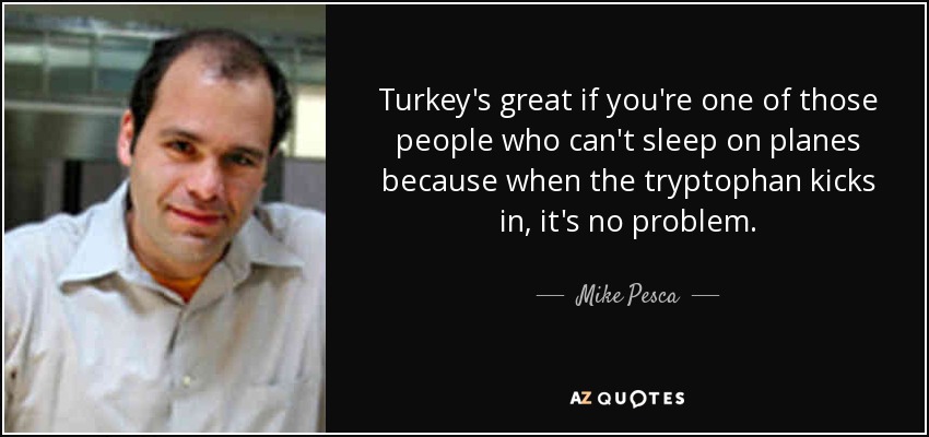 Turkey's great if you're one of those people who can't sleep on planes because when the tryptophan kicks in, it's no problem. - Mike Pesca