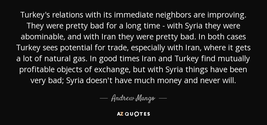 Turkey's relations with its immediate neighbors are improving. They were pretty bad for a long time - with Syria they were abominable, and with Iran they were pretty bad. In both cases Turkey sees potential for trade, especially with Iran, where it gets a lot of natural gas. In good times Iran and Turkey find mutually profitable objects of exchange, but with Syria things have been very bad; Syria doesn't have much money and never will. - Andrew Mango