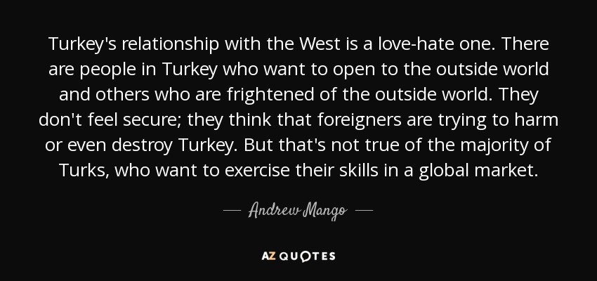 Turkey's relationship with the West is a love-hate one. There are people in Turkey who want to open to the outside world and others who are frightened of the outside world. They don't feel secure; they think that foreigners are trying to harm or even destroy Turkey. But that's not true of the majority of Turks, who want to exercise their skills in a global market. - Andrew Mango