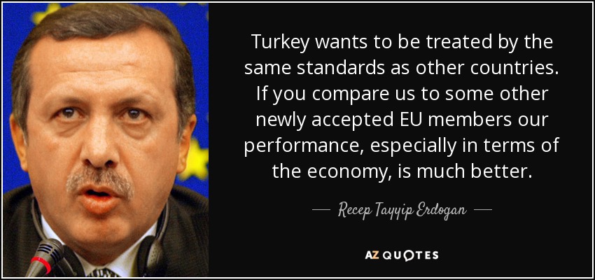 Turkey wants to be treated by the same standards as other countries. If you compare us to some other newly accepted EU members our performance, especially in terms of the economy, is much better. - Recep Tayyip Erdogan