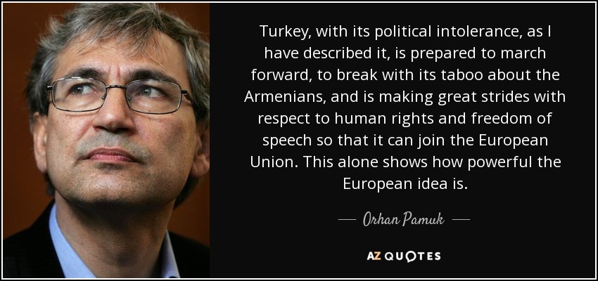 Turkey, with its political intolerance, as I have described it, is prepared to march forward, to break with its taboo about the Armenians, and is making great strides with respect to human rights and freedom of speech so that it can join the European Union. This alone shows how powerful the European idea is. - Orhan Pamuk
