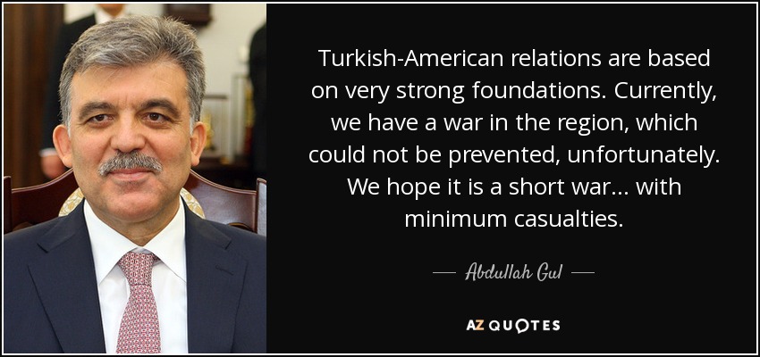 Turkish-American relations are based on very strong foundations. Currently, we have a war in the region, which could not be prevented, unfortunately. We hope it is a short war ... with minimum casualties. - Abdullah Gul