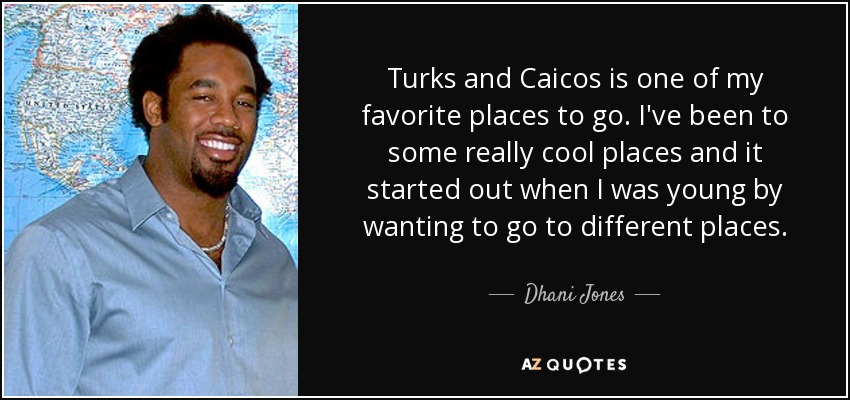 Turks and Caicos is one of my favorite places to go. I've been to some really cool places and it started out when I was young by wanting to go to different places. - Dhani Jones