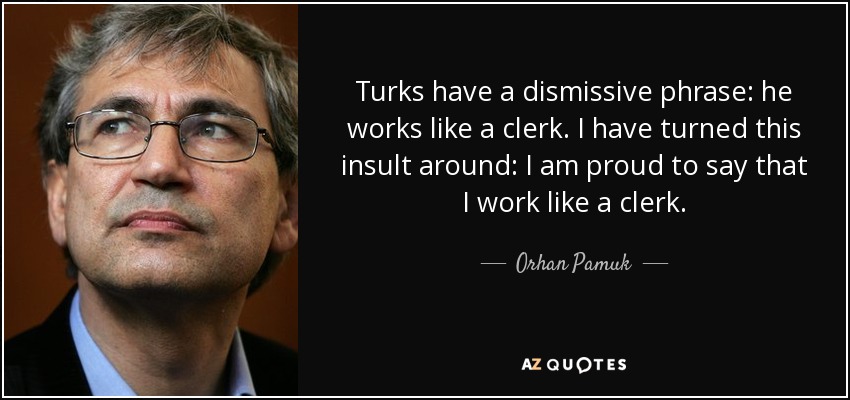 Turks have a dismissive phrase: he works like a clerk. I have turned this insult around: I am proud to say that I work like a clerk. - Orhan Pamuk
