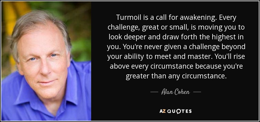 Turmoil is a call for awakening. Every challenge, great or small, is moving you to look deeper and draw forth the highest in you. You're never given a challenge beyond your ability to meet and master. You'll rise above every circumstance because you're greater than any circumstance. - Alan Cohen