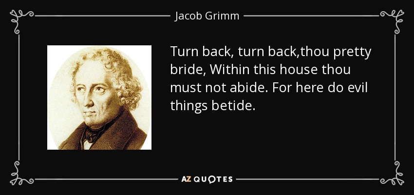 Turn back, turn back,thou pretty bride, Within this house thou must not abide. For here do evil things betide. - Jacob Grimm