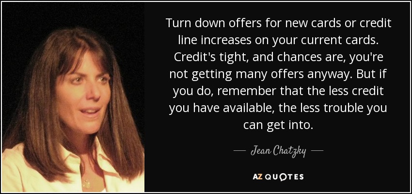 Turn down offers for new cards or credit line increases on your current cards. Credit's tight, and chances are, you're not getting many offers anyway. But if you do, remember that the less credit you have available, the less trouble you can get into. - Jean Chatzky