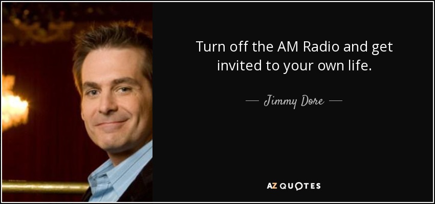 Turn off the AM Radio and get invited to your own life. - Jimmy Dore
