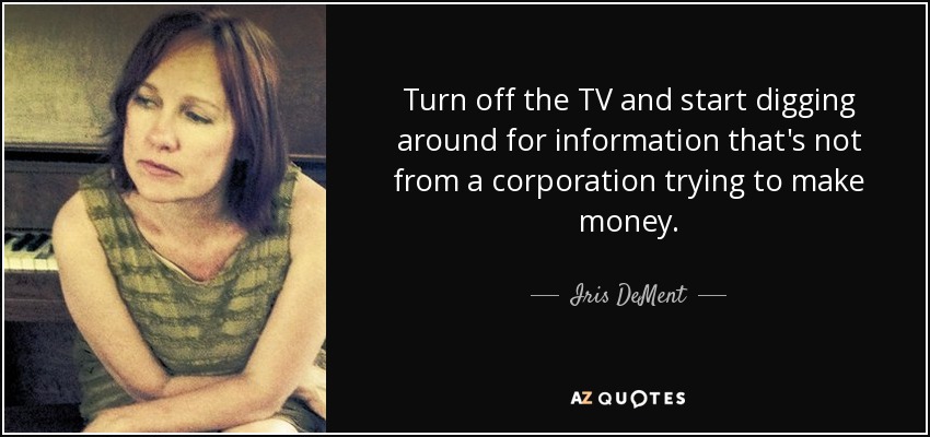 Turn off the TV and start digging around for information that's not from a corporation trying to make money. - Iris DeMent