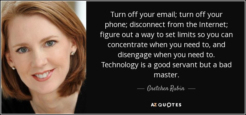Turn off your email; turn off your phone; disconnect from the Internet; figure out a way to set limits so you can concentrate when you need to, and disengage when you need to. Technology is a good servant but a bad master. - Gretchen Rubin